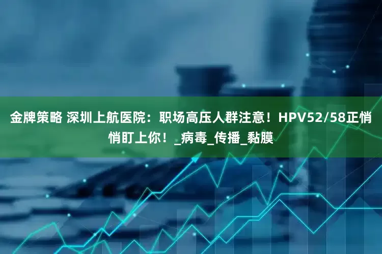 金牌策略 深圳上航医院：职场高压人群注意！HPV52/58正悄悄盯上你！_病毒_传播_黏膜
