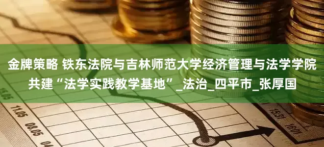 金牌策略 铁东法院与吉林师范大学经济管理与法学学院共建“法学实践教学基地”_法治_四平市_张厚国