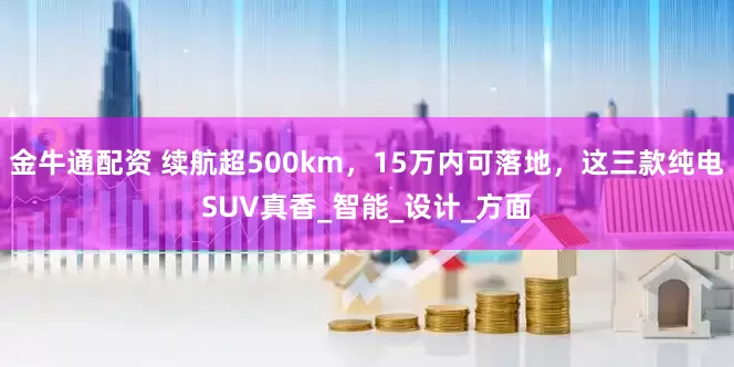 金牛通配资 续航超500km，15万内可落地，这三款纯电SUV真香_智能_设计_方面