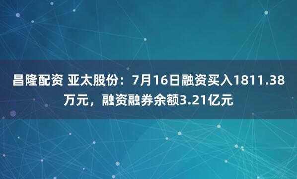昌隆配资 亚太股份：7月16日融资买入1811.38万元，融资融券余额3.21亿元