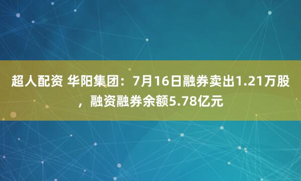 超人配资 华阳集团：7月16日融券卖出1.21万股，融资融券余额5.78亿元