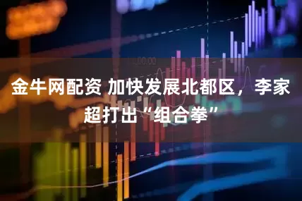 金牛网配资 加快发展北都区，李家超打出“组合拳”
