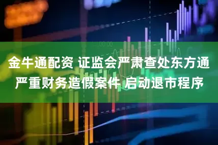 金牛通配资 证监会严肃查处东方通严重财务造假案件 启动退市程序
