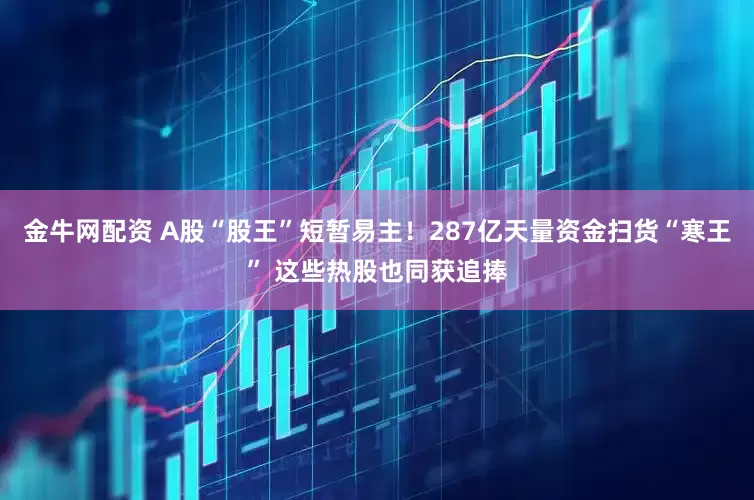 金牛网配资 A股“股王”短暂易主！287亿天量资金扫货“寒王” 这些热股也同获追捧