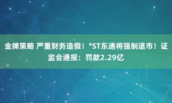 金牌策略 严重财务造假！*ST东通将强制退市！证监会通报：罚款2.29亿