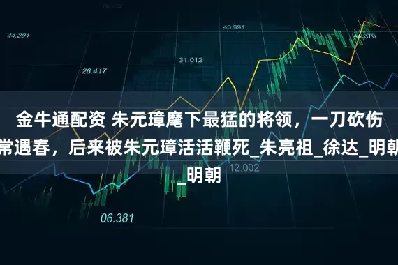 金牛通配资 朱元璋麾下最猛的将领，一刀砍伤常遇春，后来被朱元璋活活鞭死_朱亮祖_徐达_明朝