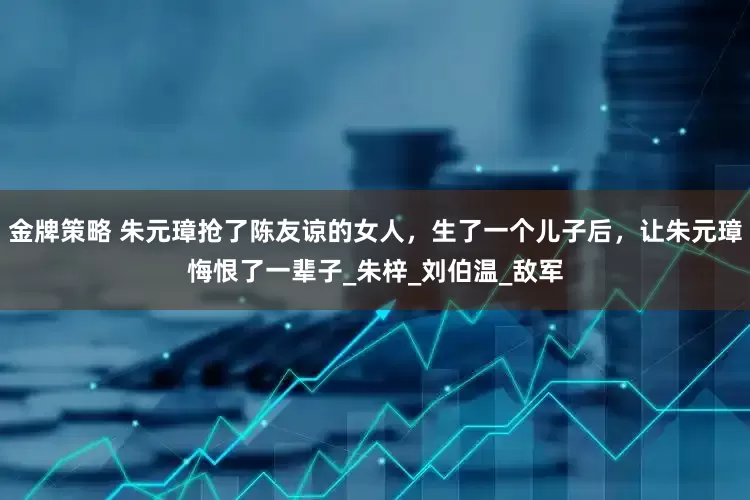 金牌策略 朱元璋抢了陈友谅的女人,生了一个儿子后,让朱元璋悔恨了一辈子_朱梓_刘伯温_敌军