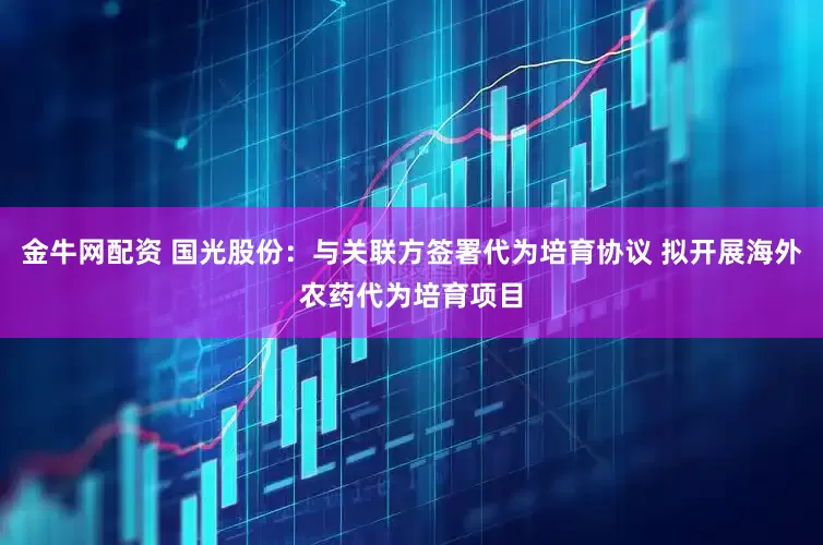 金牛网配资 国光股份：与关联方签署代为培育协议 拟开展海外农药代为培育项目